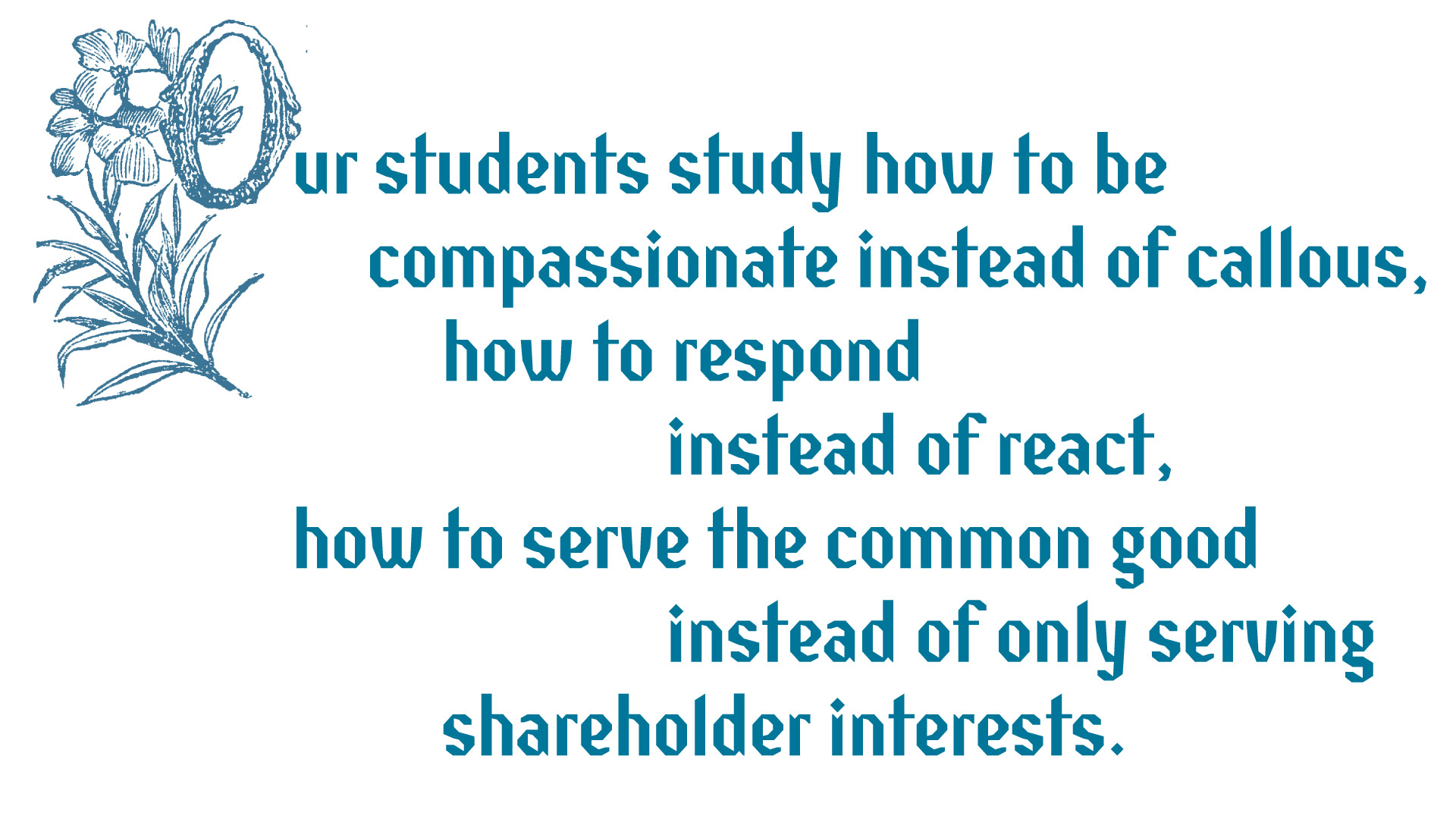 Our students study how to be compassionate instead of callous, how to respond instead of react, how to serve the common good instead of only serving shareholder interests.